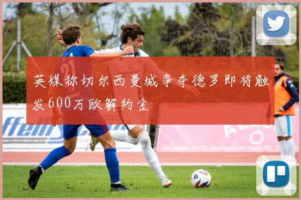 英媒称切尔西曼城争夺德罗即将触发600万欧解约金