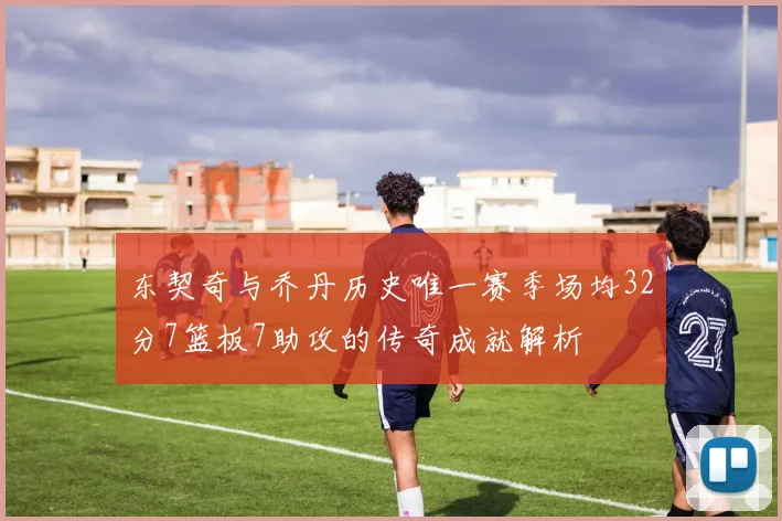 东契奇与乔丹历史唯一赛季场均32分7篮板7助攻的传奇成就解析