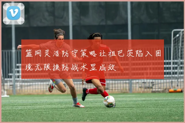 篮网灵活防守策略让祖巴茨陷入困境无限换防战术显成效