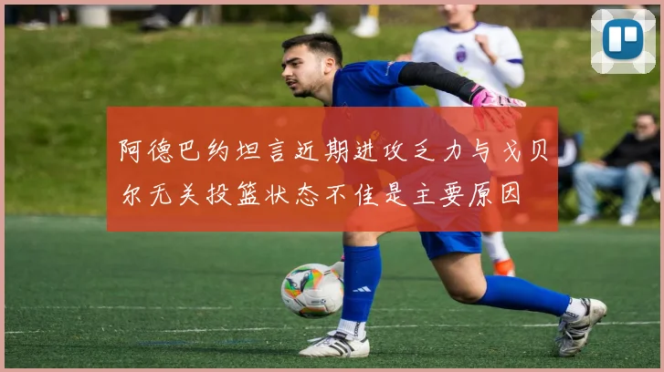 阿德巴约坦言近期进攻乏力与戈贝尔无关投篮状态不佳是主要原因
