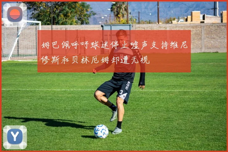 姆巴佩呼吁球迷停止嘘声支持维尼修斯和贝林厄姆却遭无视