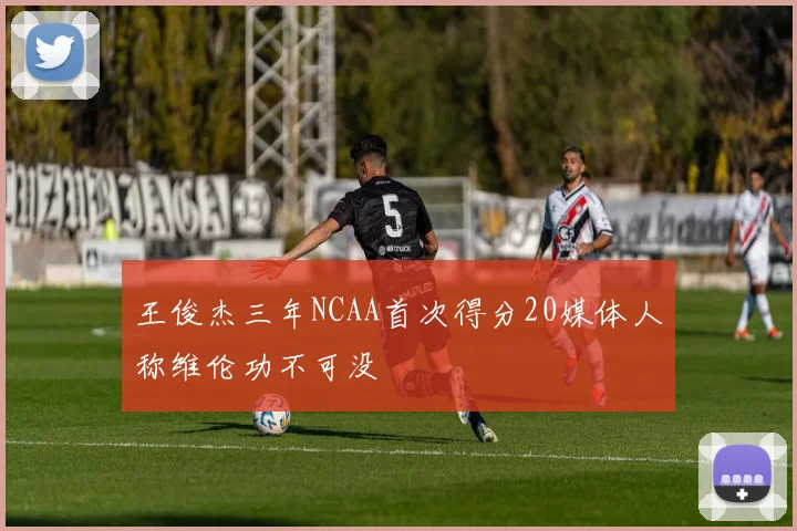 王俊杰三年NCAA首次得分20媒体人称维伦功不可没