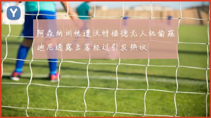 阿森纳训练遭沃特福德无人机偷窥迪尼透露击落经过引发热议