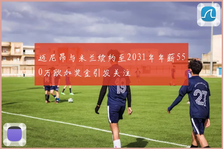 迈尼昂与米兰续约至2031年年薪550万欧加奖金引发关注